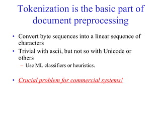 Tokenization is the basic part of
document preprocessing
• Convert byte sequences into a linear sequence of
characters
• Trivial with ascii, but not so with Unicode or
others
– Use ML classifiers or heuristics.
• Crucial problem for commercial systems!
 