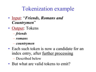 Tokenization example
• Input: “Friends, Romans and
Countrymen”
• Output: Tokens
– friends
– romans
– countrymen
• Each such token is now a candidate for an
index entry, after further processing
– Described below
• But what are valid tokens to emit?
 