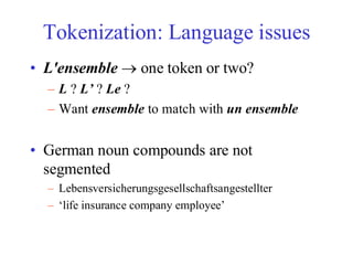 Tokenization: Language issues
• L'ensemble → one token or two?
– L ? L’ ? Le ?
– Want ensemble to match with un ensemble
• German noun compounds are not
segmented
– Lebensversicherungsgesellschaftsangestellter
– ‘life insurance company employee’
 