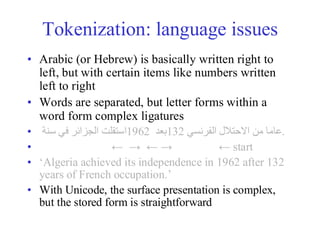 Tokenization: language issues
• Arabic (or Hebrew) is basically written right to
left, but with certain items like numbers written
left to right
• Words are separated, but letter forms within a
word form complex ligatures
• ‫استقلت‬
‫الجزائر‬
‫في‬
‫سنة‬ 1962 ‫بعد‬132 ‫عاما‬
‫من‬
‫االحتالل‬
‫الفرنسي‬ .
• ← → ← → ← start
• ‘Algeria achieved its independence in 1962 after 132
years of French occupation.’
• With Unicode, the surface presentation is complex,
but the stored form is straightforward
 