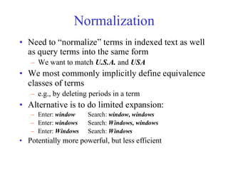 Normalization
• Need to “normalize” terms in indexed text as well
as query terms into the same form
– We want to match U.S.A. and USA
• We most commonly implicitly define equivalence
classes of terms
– e.g., by deleting periods in a term
• Alternative is to do limited expansion:
– Enter: window Search: window, windows
– Enter: windows Search: Windows, windows
– Enter: Windows Search: Windows
• Potentially more powerful, but less efficient
 