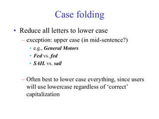 Case folding
• Reduce all letters to lower case
– exception: upper case (in mid-sentence?)
• e.g., General Motors
• Fed vs. fed
• SAIL vs. sail
– Often best to lower case everything, since users
will use lowercase regardless of ‘correct’
capitalization
 