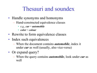 Thesauri and soundex
• Handle synonyms and homonyms
– Hand-constructed equivalence classes
• e.g., car = automobile
• color = colour
• Rewrite to form equivalence classes
• Index such equivalences
– When the document contains automobile, index it
under car as well (usually, also vice-versa)
• Or expand query?
– When the query contains automobile, look under car as
well
 