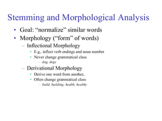 Stemming and Morphological Analysis
• Goal: “normalize” similar words
• Morphology (“form” of words)
– Inflectional Morphology
• E.g,. inflect verb endings and noun number
• Never change grammatical class
– dog, dogs
– Derivational Morphology
• Derive one word from another,
• Often change grammatical class
– build, building; health, healthy
 