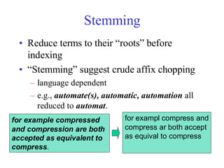 Stemming
• Reduce terms to their “roots” before
indexing
• “Stemming” suggest crude affix chopping
– language dependent
– e.g., automate(s), automatic, automation all
reduced to automat.
for example compressed
and compression are both
accepted as equivalent to
compress.
for exampl compress and
compress ar both accept
as equival to compress
 