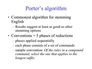 Porter’s algorithm
• Commonest algorithm for stemming
English
– Results suggest at least as good as other
stemming options
• Conventions + 5 phases of reductions
– phases applied sequentially
– each phase consists of a set of commands
– sample convention: Of the rules in a compound
command, select the one that applies to the
longest suffix.
 