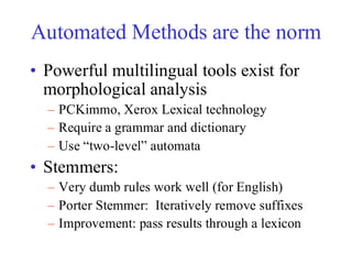 Automated Methods are the norm
• Powerful multilingual tools exist for
morphological analysis
– PCKimmo, Xerox Lexical technology
– Require a grammar and dictionary
– Use “two-level” automata
• Stemmers:
– Very dumb rules work well (for English)
– Porter Stemmer: Iteratively remove suffixes
– Improvement: pass results through a lexicon
 
