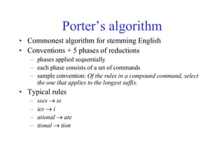 Porter’s algorithm
• Commonest algorithm for stemming English
• Conventions + 5 phases of reductions
– phases applied sequentially
– each phase consists of a set of commands
– sample convention: Of the rules in a compound command, select
the one that applies to the longest suffix.
• Typical rules
– sses → ss
– ies → i
– ational → ate
– tional → tion
 