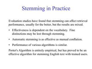 Stemming in Practice
Evaluation studies have found that stemming can affect retrieval
performance, usually for the better, but the results are mixed.
• Effectiveness is dependent on the vocabulary. Fine
distinctions may be lost through stemming.
• Automatic stemming is as effective as manual conflation.
• Performance of various algorithms is similar.
Porter's Algorithm is entirely empirical, but has proved to be an
effective algorithm for stemming English text with trained users.
 