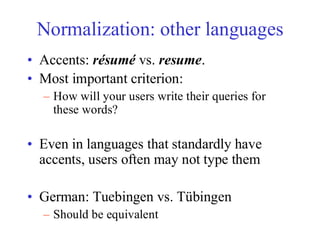 Normalization: other languages
• Accents: résumé vs. resume.
• Most important criterion:
– How will your users write their queries for
these words?
• Even in languages that standardly have
accents, users often may not type them
• German: Tuebingen vs. Tübingen
– Should be equivalent
 