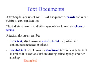 Text Documents
A text digital document consists of a sequence of words and other
symbols, e.g., punctuation.
The individual words and other symbols are known as tokens or
terms.
A textual document can be:
• Free text, also known as unstructured text, which is a
continuous sequence of tokens.
• Fielded text, also known as structured text, in which the text
is broken into sections that are distinguished by tags or other
markup.
Examples?
 
