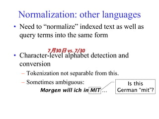 Normalization: other languages
• Need to “normalize” indexed text as well as
query terms into the same form
• Character-level alphabet detection and
conversion
– Tokenization not separable from this.
– Sometimes ambiguous:
7月30日 vs. 7/30
Morgen will ich in MIT …
Is this
German “mit”?
 