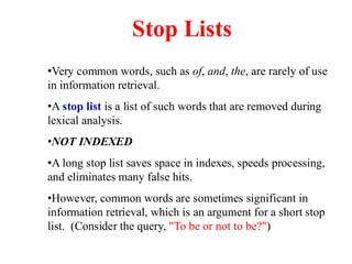 •Very common words, such as of, and, the, are rarely of use
in information retrieval.
•A stop list is a list of such words that are removed during
lexical analysis.
•NOT INDEXED
•A long stop list saves space in indexes, speeds processing,
and eliminates many false hits.
•However, common words are sometimes significant in
information retrieval, which is an argument for a short stop
list. (Consider the query, "To be or not to be?")
Stop Lists
 