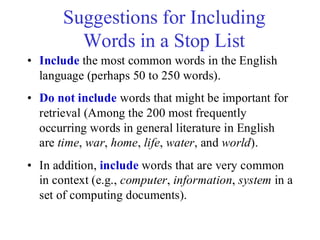 Suggestions for Including
Words in a Stop List
• Include the most common words in the English
language (perhaps 50 to 250 words).
• Do not include words that might be important for
retrieval (Among the 200 most frequently
occurring words in general literature in English
are time, war, home, life, water, and world).
• In addition, include words that are very common
in context (e.g., computer, information, system in a
set of computing documents).
 