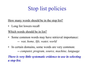 Stop list policies
How many words should be in the stop list?
• Long list lowers recall
Which words should be in list?
• Some common words may have retrieval importance:
-- war, home, life, water, world
• In certain domains, some words are very common:
-- computer, program, source, machine, language
There is very little systematic evidence to use in selecting
a stop list.
 