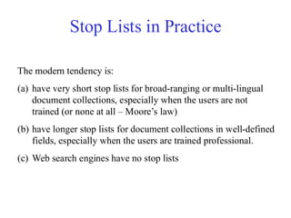 Stop Lists in Practice
The modern tendency is:
(a) have very short stop lists for broad-ranging or multi-lingual
document collections, especially when the users are not
trained (or none at all – Moore’s law)
(b) have longer stop lists for document collections in well-defined
fields, especially when the users are trained professional.
(c) Web search engines have no stop lists
 