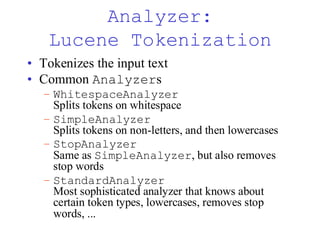 Analyzer:
Lucene Tokenization
• Tokenizes the input text
• Common Analyzers
– WhitespaceAnalyzer
Splits tokens on whitespace
– SimpleAnalyzer
Splits tokens on non-letters, and then lowercases
– StopAnalyzer
Same as SimpleAnalyzer, but also removes
stop words
– StandardAnalyzer
Most sophisticated analyzer that knows about
certain token types, lowercases, removes stop
words, ...
 