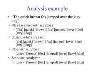 Analysis example
• “The quick brown fox jumped over the lazy
dog”
• WhitespaceAnalyzer
– [The] [quick] [brown] [fox] [jumped] [over] [the]
[lazy] [dog]
• SimpleAnalyzer
– [the] [quick] [brown] [fox] [jumped] [over] [the]
[lazy] [dog]
• StopAnalyzer
– [quick] [brown] [fox] [jumped] [over] [lazy] [dog]
• StandardAnalyzer
– [quick] [brown] [fox] [jumped] [over] [lazy] [dog]
 