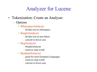 Analyzer for Lucene
• Tokenization: Create an Analyser
– Options
• WhitespaceAnalyzer
– divides text at whitespace
• SimpleAnalyzer
– divides text at non-letters
– convert to lower case
• StopAnalyzer
– SimpleAnalyzer
– removes stop words
• StandardAnalyzer
– good for most European Languages
– removes stop words
– convert to lower case
 
