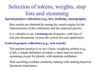 Selection of tokens, weights, stop
lists and stemming
Special purpose collections (e.g., law, medicine, monographs)
Best results are obtained by tuning the search engine for the
characteristics of the collections and the expected queries.
It is valuable to use a training set of queries, with lists of
relevant documents, to tune the system for each application.
General purpose collections (e.g., web search)
The modern practice is to use a basic weighting scheme (e.g.,
tf.idf), a simple definition of token, a short stop list and no
stemming except for plurals, with minimal conflation.
Web searching combine similarity ranking with ranking based on
document importance.
 
