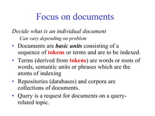 Focus on documents
Decide what is an individual document
Can vary depending on problem
• Documents are basic units consisting of a
sequence of tokens or terms and are to be indexed.
• Terms (derived from tokens) are words or roots of
words, semantic units or phrases which are the
atoms of indexing
• Repositories (databases) and corpora are
collections of documents.
• Query is a request for documents on a query-
related topic.
 