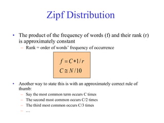 Zipf Distribution
• The product of the frequency of words (f) and their rank (r)
is approximately constant
– Rank = order of words’ frequency of occurrence
• Another way to state this is with an approximately correct rule of
thumb:
– Say the most common term occurs C times
– The second most common occurs C/2 times
– The third most common occurs C/3 times
– …
10
/
/
1
N
C
r
C
f
@
*
=
 