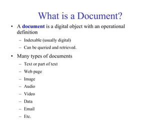 What is a Document?
• A document is a digital object with an operational
definition
– Indexable (usually digital)
– Can be queried and retrieved.
• Many types of documents
– Text or part of text
– Web page
– Image
– Audio
– Video
– Data
– Email
– Etc.
 