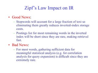 Zipf’s Law Impact on IR
• Good News:
– Stopwords will account for a large fraction of text so
eliminating them greatly reduces inverted-index storage
costs.
– Postings list for most remaining words in the inverted
index will be short since they are rare, making retrieval
fast.
• Bad News:
– For most words, gathering sufficient data for
meaningful statistical analysis (e.g. for correlation
analysis for query expansion) is difficult since they are
extremely rare.
 