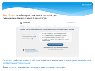 ТекстПлан – онлайн-сервис для контент-менеджеров, 
руководителей контент-студий, редакторов. 
Позволяет удобно организовать работу со многими исполнителями – рерайтерами/копирайтерами, 
корректорами, публикаторами. 
Также подходит для работы отдельных авторов со своими клиентами. 
TextPlan.ru 
 