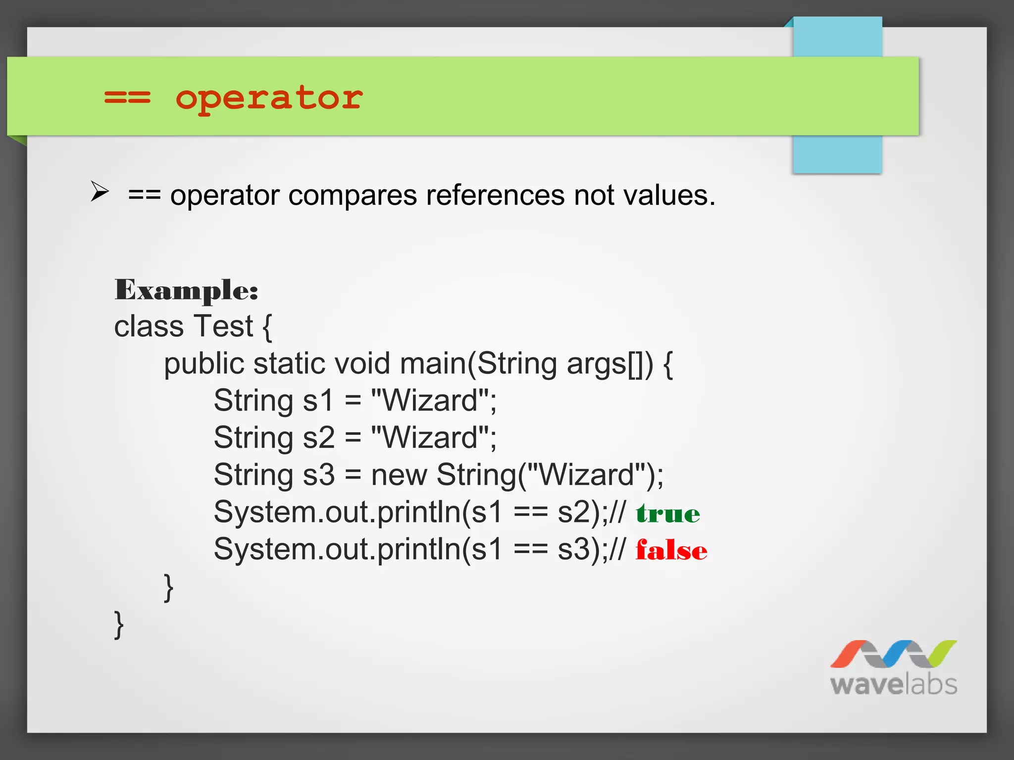 == operator
 == operator compares references not values.
Example:
class Test {
public static void main(String args[]) {
String s1 = "Wizard";
String s2 = "Wizard";
String s3 = new String("Wizard");
System.out.println(s1 == s2);// true
System.out.println(s1 == s3);// false
}
}
 
