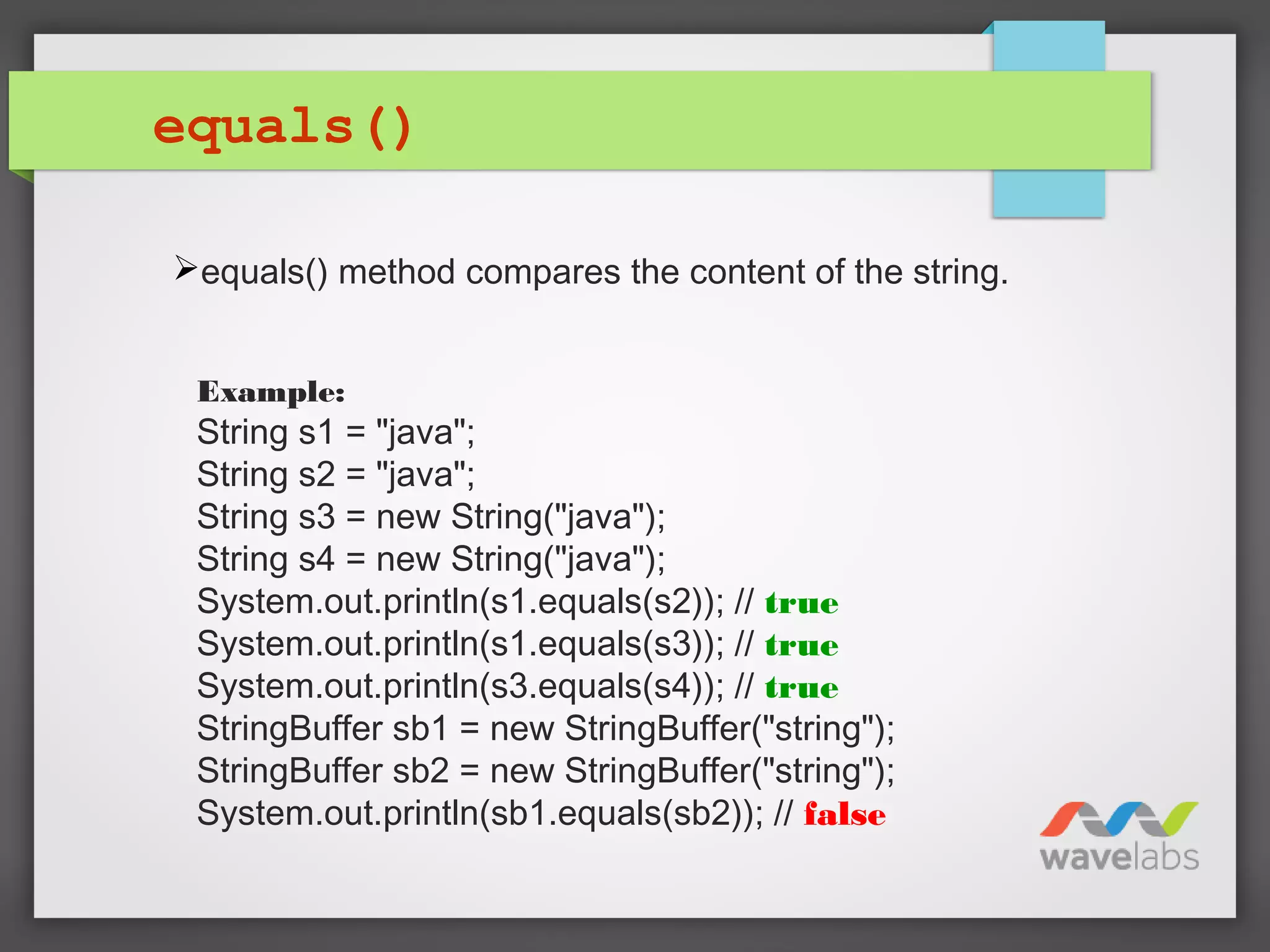 equals()
Example:
String s1 = "java";
String s2 = "java";
String s3 = new String("java");
String s4 = new String("java");
System.out.println(s1.equals(s2)); // true
System.out.println(s1.equals(s3)); // true
System.out.println(s3.equals(s4)); // true
StringBuffer sb1 = new StringBuffer("string");
StringBuffer sb2 = new StringBuffer("string");
System.out.println(sb1.equals(sb2)); // false
equals() method compares the content of the string.
 
