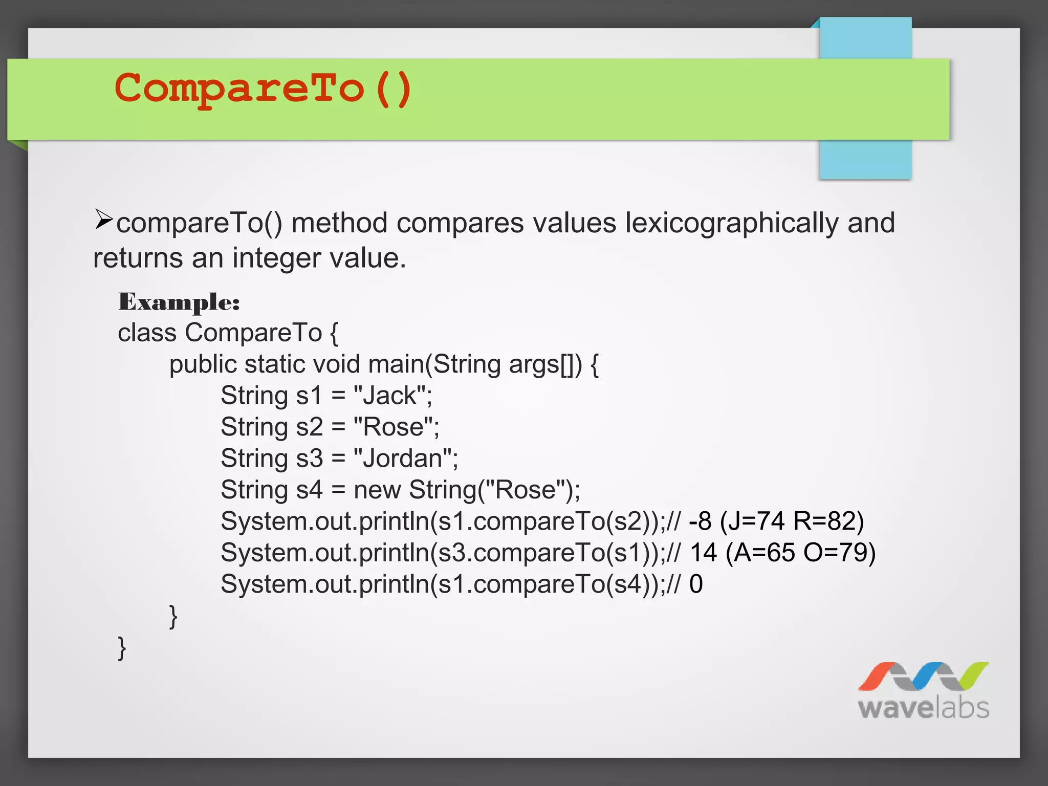 CompareTo()
compareTo() method compares values lexicographically and
returns an integer value.
Example:
class CompareTo {
public static void main(String args[]) {
String s1 = "Jack";
String s2 = "Rose";
String s3 = "Jordan";
String s4 = new String("Rose");
System.out.println(s1.compareTo(s2));// -8 (J=74 R=82)
System.out.println(s3.compareTo(s1));// 14 (A=65 O=79)
System.out.println(s1.compareTo(s4));// 0
}
}
 