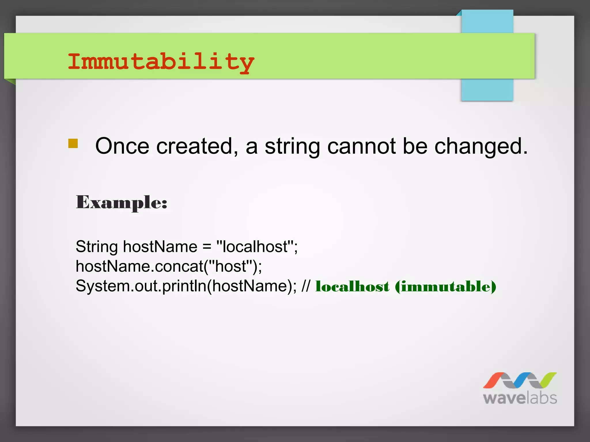 Immutability
 Once created, a string cannot be changed.
Example:
String hostName = ''localhost'';
hostName.concat(''host'');
System.out.println(hostName); // localhost (immutable)
 