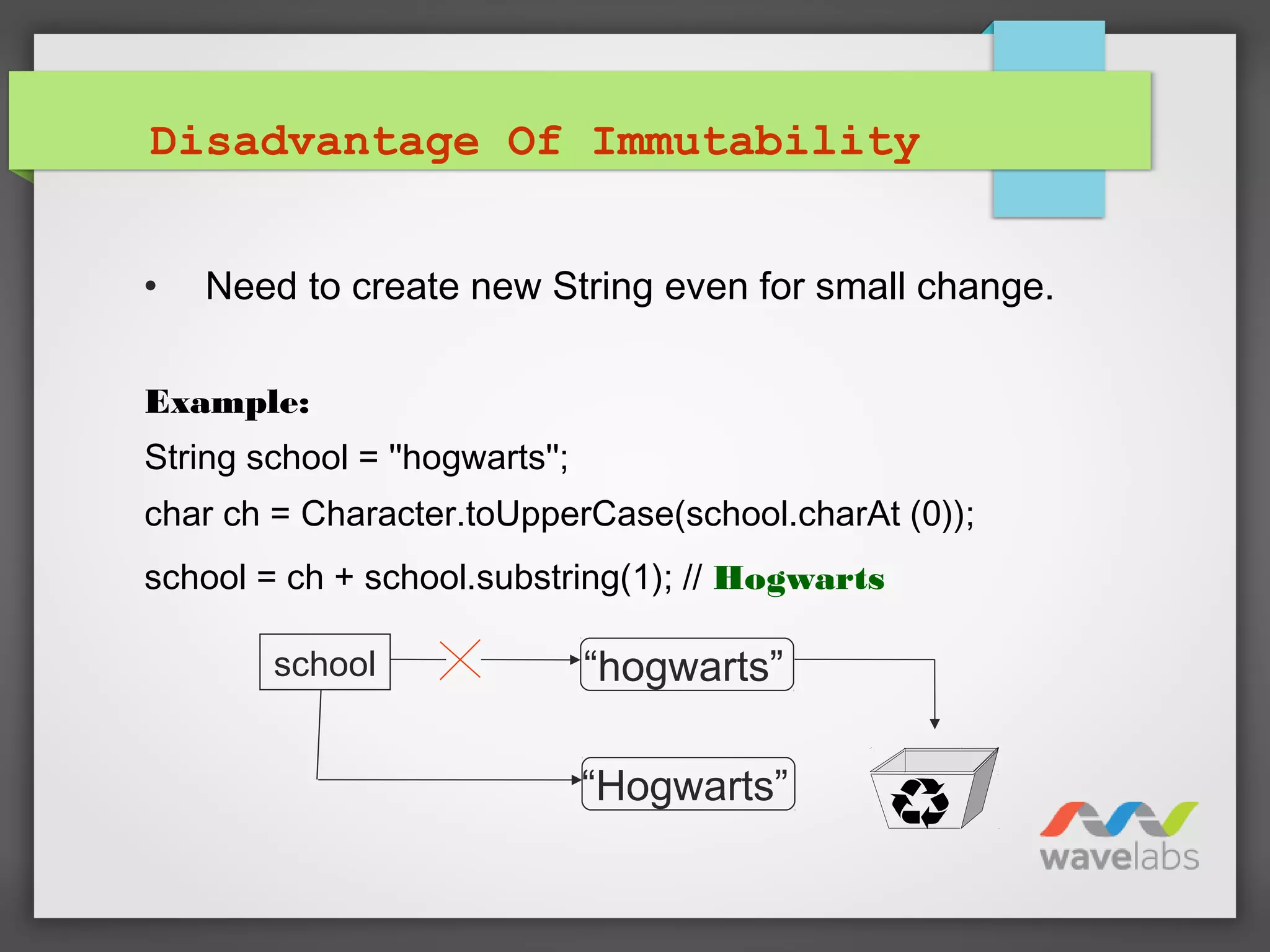 Disadvantage Of Immutability
• Need to create new String even for small change.
Example:
String school = ''hogwarts'';
char ch = Character.toUpperCase(school.charAt (0));
school = ch + school.substring(1); // Hogwarts
school
“Hogwarts”
“hogwarts”
 