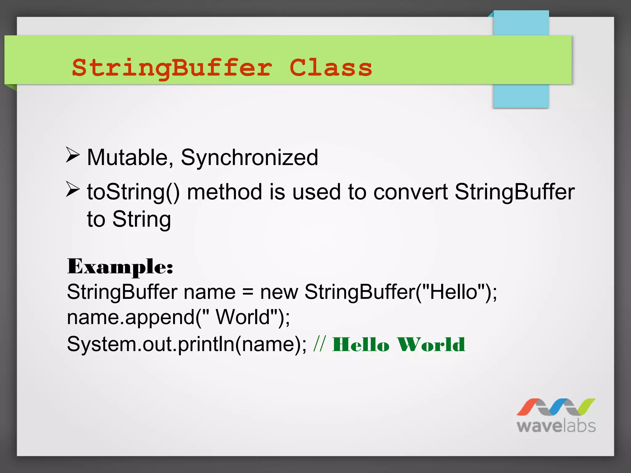 StringBuffer Class
 Mutable, Synchronized
 toString() method is used to convert StringBuffer
to String
Example:
StringBuffer name = new StringBuffer("Hello");
name.append(" World");
System.out.println(name); // Hello World
 