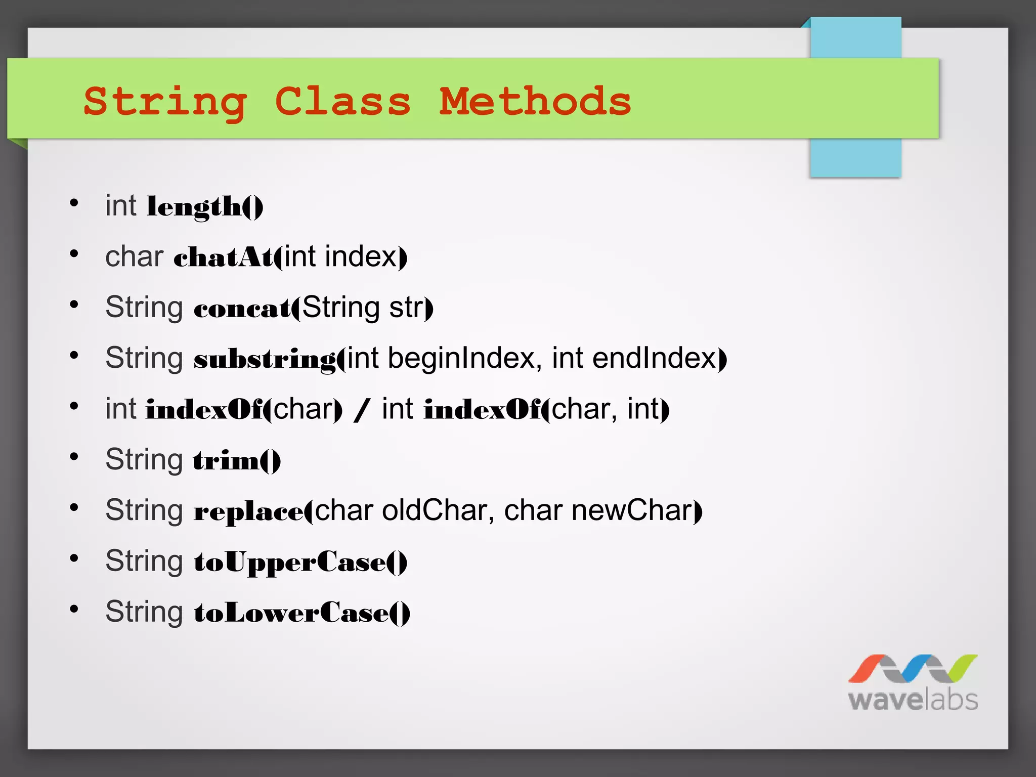 String Class Methods

int length()

char chatAt(int index)

String concat(String str)

String substring(int beginIndex, int endIndex)

int indexOf(char) / int indexOf(char, int)

String trim()

String replace(char oldChar, char newChar)

String toUpperCase()

String toLowerCase()
 
