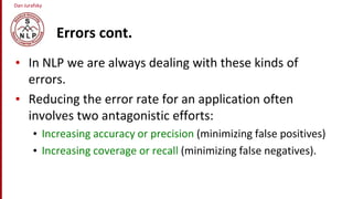 Dan Jurafsky
Errors cont.
• In NLP we are always dealing with these kinds of
errors.
• Reducing the error rate for an application often
involves two antagonistic efforts:
• Increasing accuracy or precision (minimizing false positives)
• Increasing coverage or recall (minimizing false negatives).
 