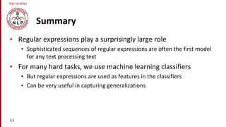 Dan Jurafsky
Summary
• Regular expressions play a surprisingly large role
• Sophisticated sequences of regular expressions are often the first model
for any text processing text
• For many hard tasks, we use machine learning classifiers
• But regular expressions are used as features in the classifiers
• Can be very useful in capturing generalizations
11
 