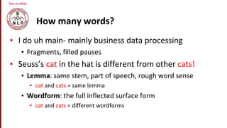 Dan Jurafsky
How many words?
• I do uh main- mainly business data processing
• Fragments, filled pauses
• Seuss’s cat in the hat is different from other cats!
• Lemma: same stem, part of speech, rough word sense
• cat and cats = same lemma
• Wordform: the full inflected surface form
• cat and cats = different wordforms
 
