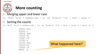 Dan Jurafsky
More counting
• Merging upper and lower case
tr ‘A-Z’ ‘a-z’ < shakes.txt | tr –sc ‘A-Za-z’ ‘n’ | sort | uniq –c
• Sorting the counts
tr ‘A-Z’ ‘a-z’ < shakes.txt | tr –sc ‘A-Za-z’ ‘n’ | sort | uniq –c | sort –n –r
23243 the
22225 i
18618 and
16339 to
15687 of
12780 a
12163 you
10839 my
10005 in
8954 d
What happened here?
 