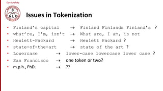 Dan Jurafsky
Issues in Tokenization
• Finland’s capital  Finland Finlands Finland’s ?
• what’re, I’m, isn’t  What are, I am, is not
• Hewlett-Packard  Hewlett Packard ?
• state-of-the-art  state of the art ?
• Lowercase  lower-case lowercase lower case ?
• San Francisco  one token or two?
• m.p.h., PhD.  ??
 