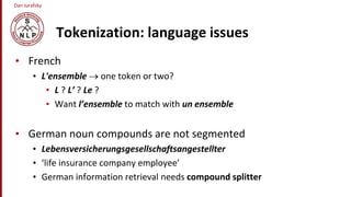 Dan Jurafsky
Tokenization: language issues
• French
• L'ensemble  one token or two?
• L ? L’ ? Le ?
• Want l’ensemble to match with un ensemble
• German noun compounds are not segmented
• Lebensversicherungsgesellschaftsangestellter
• ‘life insurance company employee’
• German information retrieval needs compound splitter
 
