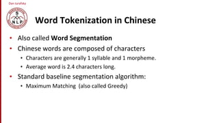 Dan Jurafsky
Word Tokenization in Chinese
• Also called Word Segmentation
• Chinese words are composed of characters
• Characters are generally 1 syllable and 1 morpheme.
• Average word is 2.4 characters long.
• Standard baseline segmentation algorithm:
• Maximum Matching (also called Greedy)
 