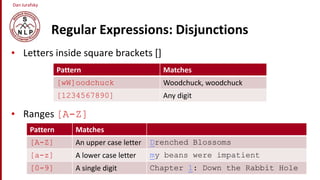 Dan Jurafsky
Regular Expressions: Disjunctions
• Letters inside square brackets []
• Ranges [A-Z]
Pattern Matches
[wW]oodchuck Woodchuck, woodchuck
[1234567890] Any digit
Pattern Matches
[A-Z] An upper case letter Drenched Blossoms
[a-z] A lower case letter my beans were impatient
[0-9] A single digit Chapter 1: Down the Rabbit Hole
 