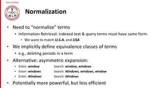 Dan Jurafsky
Normalization
• Need to “normalize” terms
• Information Retrieval: indexed text & query terms must have same form.
• We want to match U.S.A. and USA
• We implicitly define equivalence classes of terms
• e.g., deleting periods in a term
• Alternative: asymmetric expansion:
• Enter: window Search: window, windows
• Enter: windows Search: Windows, windows, window
• Enter: Windows Search: Windows
• Potentially more powerful, but less efficient
 