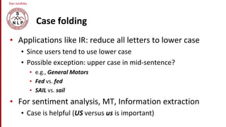 Dan Jurafsky
Case folding
• Applications like IR: reduce all letters to lower case
• Since users tend to use lower case
• Possible exception: upper case in mid-sentence?
• e.g., General Motors
• Fed vs. fed
• SAIL vs. sail
• For sentiment analysis, MT, Information extraction
• Case is helpful (US versus us is important)
 