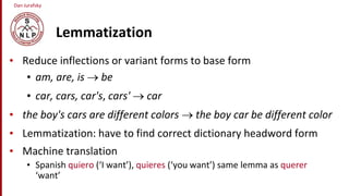 Dan Jurafsky
Lemmatization
• Reduce inflections or variant forms to base form
• am, are, is  be
• car, cars, car's, cars'  car
• the boy's cars are different colors  the boy car be different color
• Lemmatization: have to find correct dictionary headword form
• Machine translation
• Spanish quiero (‘I want’), quieres (‘you want’) same lemma as querer
‘want’
 