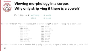 Dan Jurafsky
Viewing morphology in a corpus
Why only strip –ing if there is a vowel?
(*v*)ing  ø walking  walk
sing  sing
37
tr -sc 'A-Za-z' 'n' < shakes.txt | grep ’ing$' | sort | uniq -c | sort –nr
tr -sc 'A-Za-z' 'n' < shakes.txt | grep '[aeiou].*ing$' | sort | uniq -c | sort –nr
548 being
541 nothing
152 something
145 coming
130 morning
122 having
120 living
117 loving
116 Being
102 going
1312 King
548 being
541 nothing
388 king
375 bring
358 thing
307 ring
152 something
145 coming
130 morning
 
