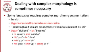 Dan Jurafsky
Dealing with complex morphology is
sometimes necessary
• Some languages requires complex morpheme segmentation
• Turkish
• Uygarlastiramadiklarimizdanmissinizcasina
• `(behaving) as if you are among those whom we could not civilize’
• Uygar `civilized’ + las `become’
+ tir `cause’ + ama `not able’
+ dik `past’ + lar ‘plural’
+ imiz ‘p1pl’ + dan ‘abl’
+ mis ‘past’ + siniz ‘2pl’ + casina ‘as if’
 