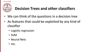Dan Jurafsky
Decision Trees and other classifiers
• We can think of the questions in a decision tree
• As features that could be exploited by any kind of
classifier
• Logistic regression
• SVM
• Neural Nets
• etc.
 